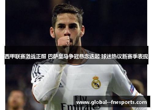 西甲联赛激战正酣 巴萨皇马争冠悬念迭起 球迷热议新赛季表现