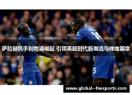 萨拉赫携手利物浦崛起 引领英超时代新潮流与辉煌篇章