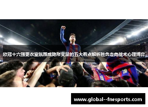 欧冠十六强更衣室氛围成隐形变量的五大看点解析胜负走向战术心理博弈